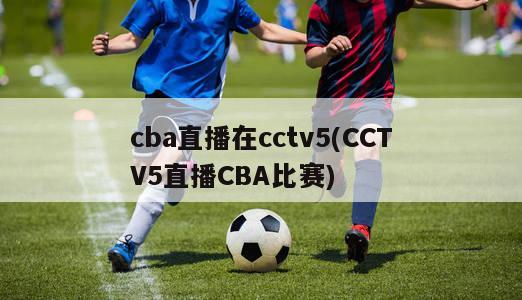 cba直播在cctv5(CCTV5直播CBA比赛)